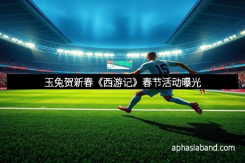 玉兔贺新春《西游记》春节活动曝光