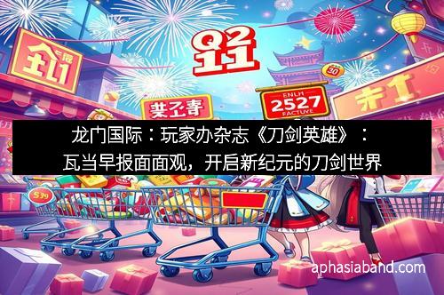 龙门国际：玩家办杂志《刀剑英雄》：瓦当早报面面观，开启新纪元的刀剑世界